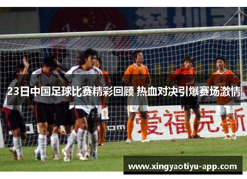 23日中国足球比赛精彩回顾 热血对决引爆赛场激情